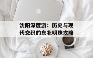 沈阳深度游：历史与现代交织的东北明珠攻略