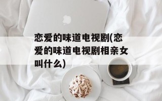恋爱的味道电视剧(恋爱的味道电视剧相亲女叫什么)