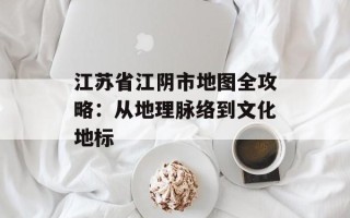 江苏省江阴市地图全攻略：从地理脉络到文化地标