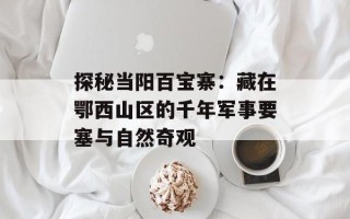 探秘当阳百宝寨：藏在鄂西山区的千年军事要塞与自然奇观
