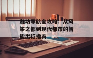 潍坊导航全攻略：从风筝之都到现代都市的智能出行指南