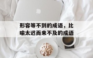 形容等不到的成语，比喻太迟而来不及的成语