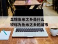 盘锦鱼米之乡是什么 被称为鱼米之乡的城市