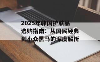 2025年韩国护肤品选购指南：从国民经典到小众黑马的深度解析