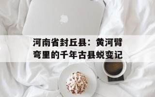 河南省封丘县：黄河臂弯里的千年古县蜕变记