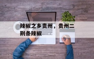 辣椒之乡贵州，贵州二荆条辣椒