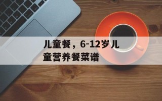 儿童餐，6-12岁儿童营养餐菜谱