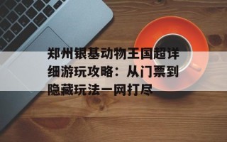 郑州银基动物王国超详细游玩攻略：从门票到隐藏玩法一网打尽