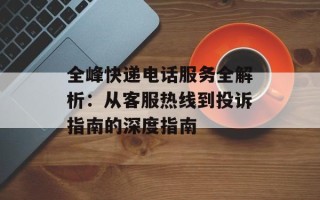 全峰快递电话服务全解析：从客服热线到投诉指南的深度指南