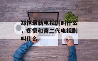 郑恺最新电视剧叫什么，郑恺和富二代电视剧叫什么