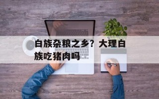 白族杂粮之乡？大理白族吃猪肉吗