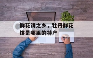 鲜花饼之乡，牡丹鲜花饼是哪里的特产