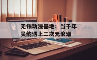 无锡动漫基地：当千年吴韵遇上二次元浪潮