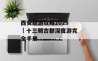 西安旅游攻略2025｜十三朝古都深度游完全手册