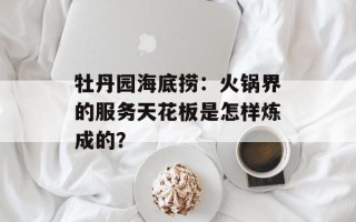 牡丹园海底捞：火锅界的服务天花板是怎样炼成的？