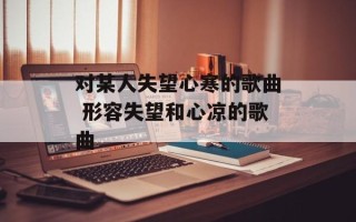 对某人失望心寒的歌曲 形容失望和心凉的歌曲