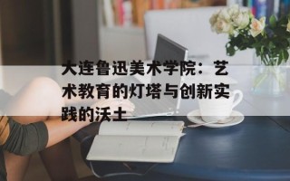 大连鲁迅美术学院：艺术教育的灯塔与创新实践的沃土