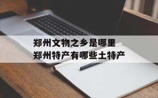 郑州文物之乡是哪里 郑州特产有哪些土特产