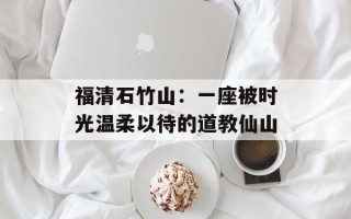 福清石竹山：一座被时光温柔以待的道教仙山