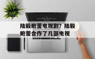 陆毅鲍蕾电视剧？陆毅鲍蕾合作了几部电视