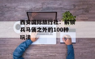 西安国际旅行社：解锁兵马俑之外的100种玩法