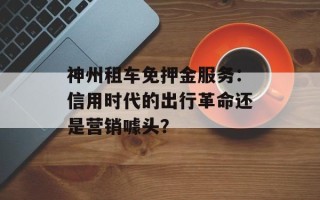 神州租车免押金服务：信用时代的出行革命还是营销噱头？
