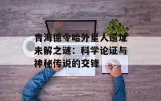 青海德令哈外星人遗址未解之谜：科学论证与神秘传说的交锋