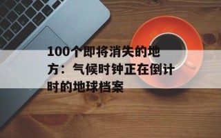 100个即将消失的地方：气候时钟正在倒计时的地球档案