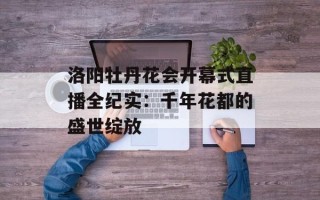 洛阳牡丹花会开幕式直播全纪实：千年花都的盛世绽放