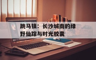 跳马镇：长沙城南的绿野仙踪与时光胶囊