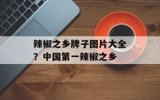 辣椒之乡牌子图片大全？中国第一辣椒之乡