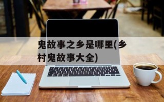 鬼故事之乡是哪里(乡村鬼故事大全)