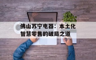 佛山苏宁电器：本土化智慧零售的破局之道