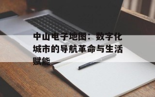 中山电子地图：数字化城市的导航革命与生活赋能