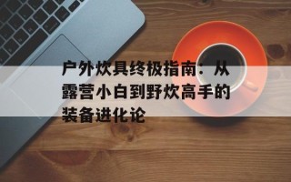 户外炊具终极指南：从露营小白到野炊高手的装备进化论