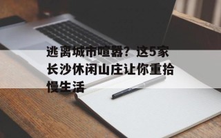 逃离城市喧嚣？这5家长沙休闲山庄让你重拾慢生活