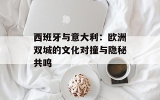 西班牙与意大利：欧洲双城的文化对撞与隐秘共鸣