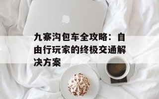 九寨沟包车全攻略：自由行玩家的终极交通解决方案