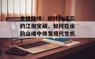 余姚陆埠：被时光遗忘的江南宝藏，如何在水韵山魂中焕发现代生机？