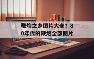 鞭炮之乡图片大全？80年代的鞭炮全部图片