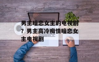 男主暗恋女主的电视剧？男主高冷痴情暗恋女主电视剧