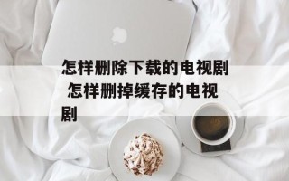 怎样删除下载的电视剧 怎样删掉缓存的电视剧