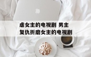 虐女主的电视剧 男主复仇折磨女主的电视剧
