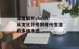深度解析shenh：从文化符号到现代生活的多维渗透