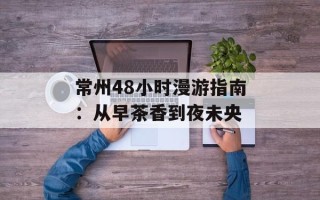 常州48小时漫游指南：从早茶香到夜未央