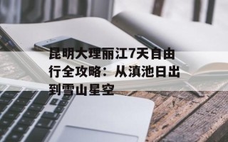 昆明大理丽江7天自由行全攻略：从滇池日出到雪山星空