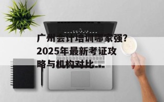 广州会计培训哪家强？2025年最新考证攻略与机构对比