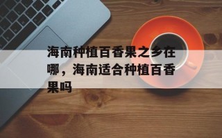 海南种植百香果之乡在哪，海南适合种植百香果吗