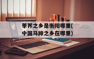 荸荠之乡是衡阳哪里(中国马蹄之乡在哪里)