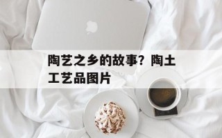 陶艺之乡的故事？陶土工艺品图片